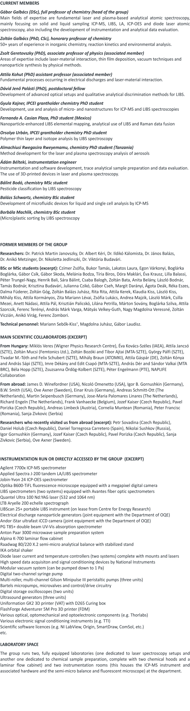 CURRENT MEMBERS  Gábor Galbács (DSc), full professor of chemistry (head of the group) Main fields of expertise are fundamental laser and plasma-based analytical atomic spectroscopy, mainly focusing on solid and liquid sampling ICP-MS, LIBS, LA, ICP-OES and diode laser atomic spectroscopy, also including the development of instrumentation and analytical data evaluation.  Zoltán Galbács (PhD, CSc), honorary professor of chemistry 50+ years of experience in inorganic chemistry, reaction kinetics and environmental analysis.  Zsolt Geretovszky (PhD), associate professor of physics (associated member)  Areas of expertise include laser-material interaction, thin film deposition, vacuum techniques and nanoparticle synthesis by physical methods.   Attila Kohut (PhD) assistant professor (associated member) Fundamental processes occurring in electrical discharges and laser-material interaction.  Dávid Jenő Palásti (PhD), postdoctoral fellow Development of advanced optical setups and qualitative analytical discrimination methods for LIBS.    Gyula Kajner, IPCEI grantholder chemistry PhD student Development, use and analysis of micro- and nanostructures for ICP-MS and LIBS spectroscopies  Fernando A. Casian Plaza, PhD student (Mexico) Nanoparticle-enhanced LIBS elemental mapping, analytical use of LIBS and Raman data fusion  Orsolya Urbán, IPCEI grantholder chemistry PhD studentPolymer thin layer and isotope analysis by LIBS spectroscopy  Almachiusi Rwegasira Rweyemamu, chemistry PhD student (Tanzania) Method development for the laser and plasma spectroscopy analysis of aerosols  Ádám Bélteki, instrumentation engineer Instrumentation and software development, trace analytical sample preparation and data evaluation. The use of 3D-printed devices in laser and plasma spectroscopy.   Bálint Bodó, chemistry MSc student Pesticide classification by LIBS spectroscopy   Balázs Schwartz, chemistry BSc student Development of microfluidic devices for liquid and single cell analysis by ICP-MS  Borbála Machlik, chemistry BSc student (Micro)plastic sorting by LIBS spectroscopy     FORMER MEMBERS OF THE GROUP  Researchers: Dr. Patrick Martin Janovszky, Dr. Albert Kéri, Dr. Ildikó Kálomista, Dr. János Balázs, Dr. Anikó Metzinger, Dr. Nikoletta Jedlinszki, Dr. Viktória Budavári.   BSc or MSc students (excerpt): Czímer Zsófia, Bukor Tamás, Lakatos Laura, Egon Várkonyi, Boglárka Boglárka, Gábor Csík, Gábor Skoda, Melánia Bodza, Tíria Biros, Dóra Maklári, Éva Krausz, Lilla Balassi, Péter Trungel-Nagy, Henrik Bali, Sára Bálint, Csaba Balogh, Zoltán Bata, Anita Belány, László Bodnár, Tamás Bodnár, Krisztina Budavári, Julianna Czikó, Gábor Cseh, Margit Darányi, Ágota Deák, Réka Eszes, Dalma Füderer, Zoltán Góg, Zoltán Balázs Juhász, Rita Rita, Attila Kerek, Klaudia Kiss, László Kiss, Mihály Kiss, Attila Kormányos, Zita Mariann Lévai, Zsófia Lukács, Andrea Majzik, László Márk, Csilla Mezei, Anett Nádasi, Attila Pál, Krisztián Palicskó, Lilána Petrilla, Márton Sovány, Boglárka Szilva, Attila Szorcsik, Ferenc Terényi, András Márk Varga, Mátyás Velkey-Guth, Nagy Magdolna Veressné, Zoltán Viczián, Anikó Virág, Ferenc Zombori.  Technical personnel: Mariann Sebők-Kiss+, Magdolna Juhász, Gábor Laudisz.    MAIN SCIENTIFIC COLLABORATORS (EXCERPT)  From Hungary: Miklós Veres (Wigner Physics Research Centre), Éva Kovács-Széles (IAEA), Attila Jancsó (SZTE), Zoltán Mucsi (Femtonics Ltd.), Zoltán Bozóki and Tibor Ajtai (MTA-SZTE), György Pálfi (SZTE),  Tivadar M.-Tóth and Felix Schubert (SZTE), Mihály Braun (ATOMKI), Attila Gáspár (DE), Zoltán Kónya and András Sápi (SZTE), Imre Dékány and Edit Csapó (MTA-SZTE), András Dér and Sándor Valkai (MTA BRC), Béla Hopp (SZTE), Zsuzsanna Ördög-Kolbert (SZTE), Péter Engelmann (PTE), NAPLIFE Collaboration    From abroad: James D. Winefordner (USA), Nicoló Omenetto (USA), Igor B. Gornushkin (Germany), B.W. Smith (USA), Ove Axner (Sweden), Einar Kruis (Germany), Andreas Schmitt-Ott (The Netherlands), Martin Seipenbusch (Germany), Jose-Maria Palomares Linares (The Netherlands), Richard Engeln (The Netherlands), Frank Vanhaecke (Belgium), Jozef Kaiser (Czech Republic), Pavel Porizka (Czech Republic), Andreas Limbeck (Austria), Cornelia Muntean (Romania), Peter Francisc (Romania), Sanja Zivkovic (Serbia)   Researchers who recently visited us from abroad (excerpt): Petr Sovadina (Czech Republic), Daniel Holub (Czech Republic), Daniel Torregrosa Carretero (Spain), Nikolai Sushkov (Russia), Igor Gornushkin (Germany), Jozef Kaiser (Czech Republic), Pavel Porizka (Czech Republic), Sanja Zivkovic (Serbia), Ove Axner (Sweden).     INSTRUMENTATION RUN OR DIRECTLY ACCESSED BY THE GROUP  (EXCERPT)  Agilent 7700x ICP-MS spectrometer Applied Spectra J-200 tandem LA/LIBS spectrometer Jobin-Yvon 24 ICP-OES spectrometer Optika B600-TiFL fluorescence microscope equipped with a megapixel digital camera LIBS spectrometers (two systems) equipped with Avantes fiber optic spectrometers Quantel Ultra 100 Nd:YAG laser (532 and 1064 nm) LTB Aryelle 200 echelle spectrograph LIBScan 25+ portable LIBS instrument (on lease from Centre for Energy Research)   Electrical discharge nanoparticle generators (joint equipment with the Department of OQE)  Andor iStar ultrafast iCCD camera (joint equipment with the Department of OQE) PG T85+ double beam UV-Vis absorption spectrometer Anton Paar 3000 microwave sample preparation system Alpina K-700 laminar flow cabinet Raadwag 80/220 X.2 semi-micro analytical balance with stabilized stand IKA orbital shaker Diode laser current and temperature controllers (two systems) complete with mounts and lasers High speed data acquisiton and signal conditioning devices by National Instruments Modular vacuum system (can be pumped down to 1 Pa) Digital two-channel syringe pump Multi-roller, multi-channel Gilson Minipulse III peristaltic pumps (three units) Bartels micropumps, microvalves and control/drive circuitry  Digital storage oscilloscopes (two units) Ultrasound generators (three units) Uniformation GK2 3D printer (VAT) with D265 Curing box FlashForge Adventurer 5M Pro 3D printer (FDM) Various optical, optomechanical and optoelectronic components (e.g. Thorlabs) Various electronic signal conditioning instruments (e.g. TTI) Scientific software licences (e.g. NI LabView, Origin, SmartDraw, ComSol, etc.) etc.  LABORATORY SPACE   The group runs two, fully equipped laboratories (one dedicated to laser spectroscopy setups and another one dedicated to chemical sample preparation, complete with two chemical hoods and a laminar flow cabinet) and two instrumentation rooms (this houses the ICP-MS instrument and associated hardware and the semi-micro balance and fluorescent microscope) at the department.