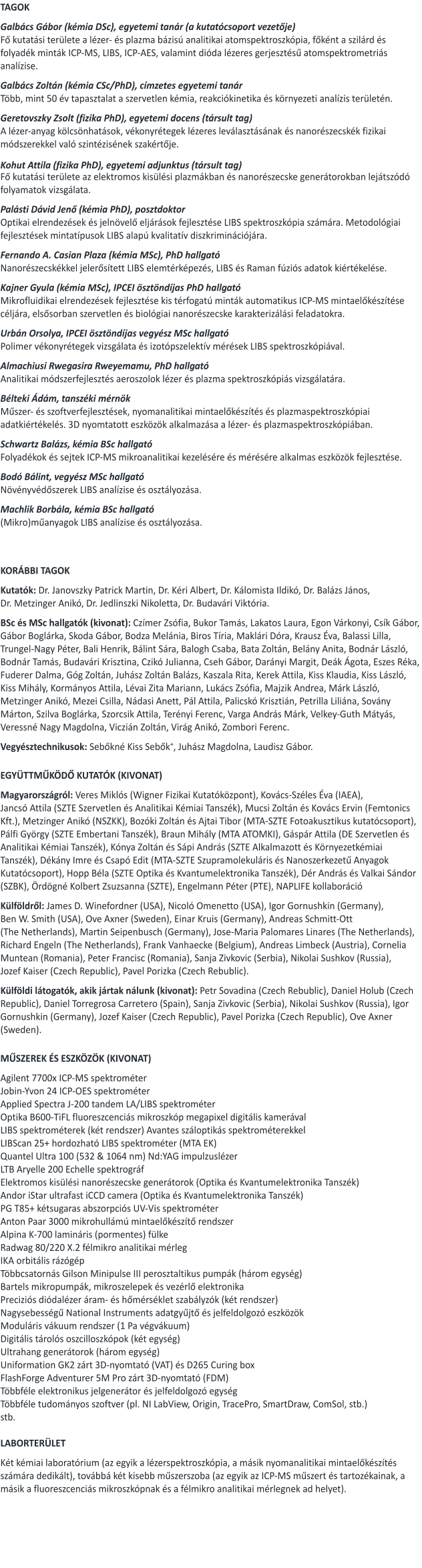 TAGOK  Galbács Gábor (kémia DSc), egyetemi tanár (a kutatócsoport vezetője) Fő kutatási területe a lézer- és plazma bázisú analitikai atomspektroszkópia, főként a szilárd és folyadék minták ICP-MS, LIBS, ICP-AES, valamint dióda lézeres gerjesztésű atomspektrometriás analízise.  Galbács Zoltán (kémia CSc/PhD), címzetes egyetemi tanár Több, mint 50 év tapasztalat a szervetlen kémia, reakciókinetika és környezeti analízis területén.  Geretovszky Zsolt (fizika PhD), egyetemi docens (társult tag)  A lézer-anyag kölcsönhatások, vékonyrétegek lézeres leválasztásának és nanorészecskék fizikai módszerekkel való szintézisének szakértője.   Kohut Attila (fizika PhD), egyetemi adjunktus (társult tag) Fő kutatási területe az elektromos kisülési plazmákban és nanorészecske generátorokban lejátszódó folyamatok vizsgálata.   Palásti Dávid Jenő (kémia PhD), posztdoktor Optikai elrendezések és jelnövelő eljárások fejlesztése LIBS spektroszkópia számára. Metodológiai fejlesztések mintatípusok LIBS alapú kvalitatív diszkriminációjára.    Fernando A. Casian Plaza (kémia MSc), PhD hallgató Nanorészecskékkel jelerősített LIBS elemtérképezés, LIBS és Raman fúziós adatok kiértékelése.  Kajner Gyula (kémia MSc), IPCEI ösztöndíjas PhD hallgató Mikrofluidikai elrendezések fejlesztése kis térfogatú minták automatikus ICP-MS mintaelőkészítése céljára, elsősorban szervetlen és biológiai nanorészecske karakterizálási feladatokra.    Urbán Orsolya, IPCEI ösztöndíjas vegyész MSc hallgató Polimer vékonyrétegek vizsgálata és izotópszelektív mérések LIBS spektroszkópiával.  Almachiusi Rwegasira Rweyemamu, PhD hallgató Analitikai módszerfejlesztés aeroszolok lézer és plazma spektroszkópiás vizsgálatára.  Bélteki Ádám, tanszéki mérnök   Műszer- és szoftverfejlesztések, nyomanalitikai mintaelőkészítés és plazmaspektroszkópiai adatkiértékelés. 3D nyomtatott eszközök alkalmazása a lézer- és plazmaspektroszkópiában.  Schwartz Balázs, kémia BSc hallgató Folyadékok és sejtek ICP-MS mikroanalitikai kezelésére és mérésére alkalmas eszközök fejlesztése.  Bodó Bálint, vegyész MSc hallgató Növényvédőszerek LIBS analízise és osztályozása.   Machlik Borbála, kémia BSc hallgató (Mikro)műanyagok LIBS analízise és osztályozása.    KORÁBBI TAGOK  Kutatók: Dr. Janovszky Patrick Martin, Dr. Kéri Albert, Dr. Kálomista Ildikó, Dr. Balázs János, Dr. Metzinger Anikó, Dr. Jedlinszki Nikoletta, Dr. Budavári Viktória.    BSc és MSc hallgatók (kivonat): Czímer Zsófia, Bukor Tamás, Lakatos Laura, Egon Várkonyi, Csík Gábor, Gábor Boglárka, Skoda Gábor, Bodza Melánia, Biros Tíria, Maklári Dóra, Krausz Éva, Balassi Lilla, Trungel-Nagy Péter, Bali Henrik, Bálint Sára, Balogh Csaba, Bata Zoltán, Belány Anita, Bodnár László, Bodnár Tamás, Budavári Krisztina, Czikó Julianna, Cseh Gábor, Darányi Margit, Deák Ágota, Eszes Réka, Fuderer Dalma, Góg Zoltán, Juhász Zoltán Balázs, Kaszala Rita, Kerek Attila, Kiss Klaudia, Kiss László, Kiss Mihály, Kormányos Attila, Lévai Zita Mariann, Lukács Zsófia, Majzik Andrea, Márk László, Metzinger Anikó, Mezei Csilla, Nádasi Anett, Pál Attila, Palicskó Krisztián, Petrilla Liliána, Sovány Márton, Szilva Boglárka, Szorcsik Attila, Terényi Ferenc, Varga András Márk, Velkey-Guth Mátyás, Veressné Nagy Magdolna, Viczián Zoltán, Virág Anikó, Zombori Ferenc.  Vegyésztechnikusok: Sebőkné Kiss Sebők+, Juhász Magdolna, Laudisz Gábor.    EGYÜTTMŰKÖDŐ KUTATÓK (KIVONAT)  Magyarországról: Veres Miklós (Wigner Fizikai Kutatóközpont), Kovács-Széles Éva (IAEA), Jancsó Attila (SZTE Szervetlen és Analitikai Kémiai Tanszék), Mucsi Zoltán és Kovács Ervin (Femtonics Kft.), Metzinger Anikó (NSZKK), Bozóki Zoltán és Ajtai Tibor (MTA-SZTE Fotoakusztikus kutatócsoport), Pálfi György (SZTE Embertani Tanszék), Braun Mihály (MTA ATOMKI), Gáspár Attila (DE Szervetlen és Analitikai Kémiai Tanszék), Kónya Zoltán és Sápi András (SZTE Alkalmazott és Környezetkémiai Tanszék), Dékány Imre és Csapó Edit (MTA-SZTE Szupramolekuláris és Nanoszerkezetű Anyagok Kutatócsoport), Hopp Béla (SZTE Optika és Kvantumelektronika Tanszék), Dér András és Valkai Sándor (SZBK), Ördögné Kolbert Zsuzsanna (SZTE), Engelmann Péter (PTE), NAPLIFE kollaboráció   Külföldről: James D. Winefordner (USA), Nicoló Omenetto (USA), Igor Gornushkin (Germany), Ben W. Smith (USA), Ove Axner (Sweden), Einar Kruis (Germany), Andreas Schmitt-Ott (The Netherlands), Martin Seipenbusch (Germany), Jose-Maria Palomares Linares (The Netherlands), Richard Engeln (The Netherlands), Frank Vanhaecke (Belgium), Andreas Limbeck (Austria), Cornelia Muntean (Romania), Peter Francisc (Romania), Sanja Zivkovic (Serbia), Nikolai Sushkov (Russia), Jozef Kaiser (Czech Republic), Pavel Porizka (Czech Rebublic).   Külföldi látogatók, akik jártak nálunk (kivonat): Petr Sovadina (Czech Rebublic), Daniel Holub (Czech Republic), Daniel Torregrosa Carretero (Spain), Sanja Zivkovic (Serbia), Nikolai Sushkov (Russia), Igor Gornushkin (Germany), Jozef Kaiser (Czech Republic), Pavel Porizka (Czech Republic), Ove Axner (Sweden).   MŰSZEREK ÉS ESZKÖZÖK (KIVONAT)  Agilent 7700x ICP-MS spektrométer Jobin-Yvon 24 ICP-OES spektrométer Applied Spectra J-200 tandem LA/LIBS spektrométer Optika B600-TiFL fluoreszcenciás mikroszkóp megapixel digitális kamerával LIBS spektrométerek (két rendszer) Avantes száloptikás spektrométerekkel LIBScan 25+ hordozható LIBS spektrométer (MTA EK)   Quantel Ultra 100 (532 & 1064 nm) Nd:YAG impulzuslézer LTB Aryelle 200 Echelle spektrográf Elektromos kisülési nanorészecske generátorok (Optika és Kvantumelektronika Tanszék)  Andor iStar ultrafast iCCD camera (Optika és Kvantumelektronika Tanszék) PG T85+ kétsugaras abszorpciós UV-Vis spektrométer Anton Paar 3000 mikrohullámú mintaelőkészítő rendszer Alpina K-700 lamináris (pormentes) fülke Radwag 80/220 X.2 félmikro analitikai mérleg IKA orbitális rázógép Többcsatornás Gilson Minipulse III perosztaltikus pumpák (három egység) Bartels mikropumpák, mikroszelepek és vezérlő elektronika Preciziós diódalézer áram- és hőmérséklet szabályzók (két rendszer) Nagysebességű National Instruments adatgyűjtő és jelfeldolgozó eszközök Moduláris vákuum rendszer (1 Pa végvákuum) Digitális tárolós oszcilloszkópok (két egység) Ultrahang generátorok (három egység) Uniformation GK2 zárt 3D-nyomtató (VAT) és D265 Curing box FlashForge Adventurer 5M Pro zárt 3D-nyomtató (FDM) Többféle elektronikus jelgenerátor és jelfeldolgozó egység Többféle tudományos szoftver (pl. NI LabView, Origin, TracePro, SmartDraw, ComSol, stb.) stb.  LABORTERÜLET   Két kémiai laboratórium (az egyik a lézerspektroszkópia, a másik nyomanalitikai mintaelőkészítés számára dedikált), továbbá két kisebb műszerszoba (az egyik az ICP-MS műszert és tartozékainak, a másik a fluoreszcenciás mikroszkópnak és a félmikro analitikai mérlegnek ad helyet).
