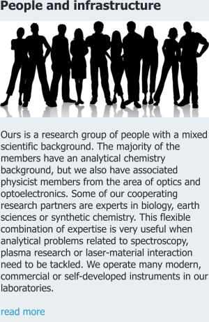People and infrastructure Ours is a research group of people with a mixed scientific background. The majority of the members have an analytical chemistry background, but we also have associated physicist members from the area of optics and optoelectronics. Some of our cooperating research partners are experts in biology, earth sciences or synthetic chemistry. This flexible combination of expertise is very useful when analytical problems related to spectroscopy, plasma research or laser-material interaction need to be tackled. We operate many modern, commercial or self-developed instruments in our laboratories.   read more
