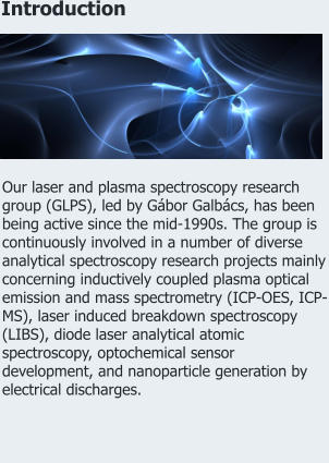 Introduction Our laser and plasma spectroscopy research group (GLPS), led by Gábor Galbács, has been being active since the mid-1990s. The group is continuously involved in a number of diverse analytical spectroscopy research projects mainly concerning inductively coupled plasma optical emission and mass spectrometry (ICP-OES, ICP-MS), laser induced breakdown spectroscopy (LIBS), diode laser analytical atomic spectroscopy, optochemical sensor development, and nanoparticle generation by electrical discharges.