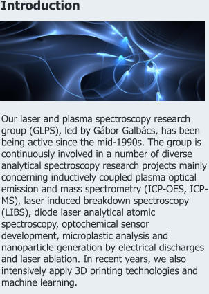 Introduction Our laser and plasma spectroscopy research group (GLPS), led by Gábor Galbács, has been being active since the mid-1990s. The group is continuously involved in a number of diverse analytical spectroscopy research projects mainly concerning inductively coupled plasma optical emission and mass spectrometry (ICP-OES, ICP-MS), laser induced breakdown spectroscopy (LIBS), diode laser analytical atomic spectroscopy, optochemical sensor development, microplastic analysis and nanoparticle generation by electrical discharges and laser ablation. In recent years, we also intensively apply 3D printing technologies and machine learning.