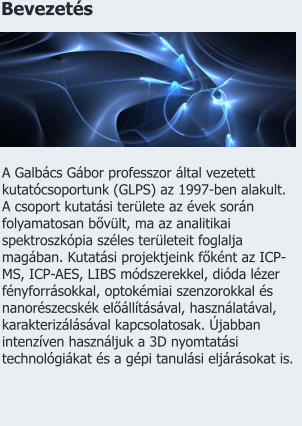 Bevezetés A Galbács Gábor professzor által vezetett kutatócsoportunk (GLPS) az 1997-ben alakult. A csoport kutatási területe az évek során folyamatosan bővült, ma az analitikai spektroszkópia széles területeit foglalja magában. Kutatási projektjeink főként az ICP-MS, ICP-AES, LIBS módszerekkel, dióda lézer fényforrásokkal, optokémiai szenzorokkal és nanorészecskék előállításával, használatával, karakterizálásával kapcsolatosak. Újabban intenzíven használjuk a 3D nyomtatási technológiákat és a gépi tanulási eljárásokat is.