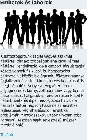 Emberek és laborok Kutatócsoportunk tagjai vegyes szakmai háttérrel bírnak; többségük analitikai kémiai háttérrel rendelkezik, de a csoport társult tagjai között vannak fizikusok is. Kooperációs partnereink között biológusok, földtudománnyal foglalkozók és szintetikus szerves kémikusok is megtalálhatók. Vegyész, vegyészmérnök, anyagmérnök, környezettudomány vagy kémia tanár szakos hallgatók is rendszeresen készítik nálunk szak- és diplomadolgozataikat. Ez a flexibilis háttér nagyon hasznos az analitikai fejlesztések végrehajtásakor, analitikai problémák megoldásakor. Laborjainkban több korszerű, részben saját fejlesztésű műszer megtalálható.    Tovább…