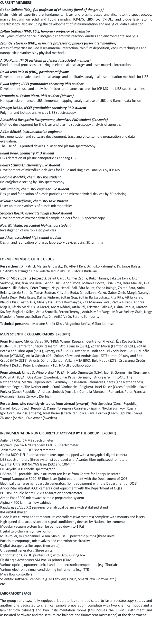 CURRENT MEMBERS  Gábor Galbács (DSc), full professor of chemistry (head of the group) Main fields of expertise are fundamental laser and plasma-based analytical atomic spectroscopy, mainly focusing on solid and liquid sampling ICP-MS, LIBS, LA, ICP-OES and diode laser atomic spectroscopy, also including the development of instrumentation and analytical data evaluation.  Zoltán Galbács (PhD, CSc), honorary professor of chemistry 50+ years of experience in inorganic chemistry, reaction kinetics and environmental analysis.  Zsolt Geretovszky (PhD), associate professor of physics (associated member)  Areas of expertise include laser-material interaction, thin film deposition, vacuum techniques and nanoparticle synthesis by physical methods.   Attila Kohut (PhD) assistant professor (associated member) Fundamental processes occurring in electrical discharges and laser-material interaction.  Dávid Jenő Palásti (PhD), postdoctoral fellow Development of advanced optical setups and qualitative analytical discrimination methods for LIBS.    Gyula Kajner, IPCEI grantholder chemistry PhD student Development, use and analysis of micro- and nanostructures for ICP-MS and LIBS spectroscopies  Fernando A. Casian Plaza, PhD student (Mexico) Nanoparticle-enhanced LIBS elemental mapping, analytical use of LIBS and Raman data fusion  Orsolya Urbán, IPCEI grantholder chemistry PhD studentPolymer and isotope analysis by LIBS spectroscopy  Almachiusi Rwegasira Rweyemamu, chemistry PhD student (Tanzania) Method development for the laser and plasma spectroscopy analysis of aerosols  Ádám Bélteki, instrumentation engineer Instrumentation and software development, trace analytical sample preparation and data evaluation. The use of 3D-printed devices in laser and plasma spectroscopy.   Bálint Bodó, chemistry PhD student LIBD detection of plastic nanoparticles and tag-LIBS  Balázs Schwartz, chemistry BSc student Development of microfluidic devices for liquid and single cell analysis by ICP-MS  Borbála Machlik, chemistry BSc student (Micro)plastic sorting by LIBS spectroscopy  Süli Szabolcs, chemistry engineer BSc student Design and fabrication of plastic particles and microanalytical devices by 3D-printing  Nikolasz Nedeljkovic, chemistry MSc student Laser ablation synthesis of plastic microparticles  Szabolcs Roszik, associated high school student Development of microanalytical sample holders for LIBS spectroscopy  Noel M. Vajda, associated high school student  Investigation of microplastic particles  Kis Ákos, associated high school student  Design and fabrication of plastic laboratory devices using 3D printing    FORMER MEMBERS OF THE GROUP  Researchers: Dr. Patrick Martin Janovszky, Dr. Albert Kéri, Dr. Ildikó Kálomista, Dr. János Balázs, Dr. Anikó Metzinger, Dr. Nikoletta Jedlinszki, Dr. Viktória Budavári.   BSc or MSc students (excerpt): Bálint Gárdi, Czímer Zsófia, Bukor Tamás, Lakatos Laura, Egon Várkonyi, Boglárka Boglárka, Gábor Csík, Gábor Skoda, Melánia Bodza, Tíria Biros, Dóra Maklári, Éva Krausz, Lilla Balassi, Péter Trungel-Nagy, Henrik Bali, Sára Bálint, Csaba Balogh, Zoltán Bata, Anita Belány, László Bodnár, Tamás Bodnár, Krisztina Budavári, Julianna Czikó, Gábor Cseh, Margit Darányi, Ágota Deák, Réka Eszes, Dalma Füderer, Zoltán Góg, Zoltán Balázs Juhász, Rita Rita, Attila Kerek, Klaudia Kiss, László Kiss, Mihály Kiss, Attila Kormányos, Zita Mariann Lévai, Zsófia Lukács, Andrea Majzik, László Márk, Csilla Mezei, Anett Nádasi, Attila Pál, Krisztián Palicskó, Lilána Petrilla, Márton Sovány, Boglárka Szilva, Attila Szorcsik, Ferenc Terényi, András Márk Varga, Mátyás Velkey-Guth, Nagy Magdolna Veressné, Zoltán Viczián, Anikó Virág, Ferenc Zombori…  Technical personnel: Mariann Sebők-Kiss+, Magdolna Juhász, Gábor Laudisz.    MAIN SCIENTIFIC COLLABORATORS (EXCERPT)  From Hungary: Miklós Veres (HUN-REN Wigner Research Centre for Physics), Éva Kovács-Széles (HUN-REN Centre for Energy Research), Attila Jancsó (SZTE), Zoltán Mucsi (Femtonics Ltd.), Zoltán Bozóki and Tibor Ajtai (SZTE), György Pálfi (SZTE), Tivadar M.-Tóth and Felix Schubert (SZTE), Mihály Braun (ATOMKI), Attila Gáspár (DE), Zoltán Kónya and András Sápi (SZTE), Imre Dékány and Edit Csapó (MTA-SZTE), András Dér and Sándor Valkai (MTA BRC), Béla Hopp (SZTE), Zsuzsanna Ördög-Kolbert (SZTE), Péter Engelmann (PTE), NAPLIFE Collaboration   From abroad: James D. Winefordner+ (USA), Nicoló Omenetto (USA), Igor B. Gornushkin (Germany), B.W. Smith (USA), Ove Axner (Sweden), Einar Kruis (Germany), Andreas Schmitt-Ott (The Netherlands), Martin Seipenbusch (Germany), Jose-Maria Palomares Linares (The Netherlands), Richard Engeln (The Netherlands), Frank Vanhaecke (Belgium), Jozef Kaiser (Czech Republic), Pavel Porizka (Czech Republic), Andreas Limbeck (Austria), Cornelia Muntean (Romania), Peter Francisc (Romania), Sanja Zivkovic (Serbia)   Researchers who recently visited us from abroad (excerpt): Petr Sovadina (Czech Republic), Daniel Holub (Czech Republic), Daniel Torregrosa Carretero (Spain), Nikolai Sushkov (Russia), Igor Gornushkin (Germany), Jozef Kaiser (Czech Republic), Pavel Porizka (Czech Republic), Sanja Zivkovic (Serbia), Ove Axner (Sweden).     INSTRUMENTATION RUN OR DIRECTLY ACCESSED BY THE GROUP  (EXCERPT)  Agilent 7700x ICP-MS spectrometer Applied Spectra J-200 tandem LA/LIBS spectrometer Jobin-Yvon 24 ICP-OES spectrometer Optika B600-TiFL fluorescence microscope equipped with a megapixel digital camera LIBS spectrometers (three systems) equipped with Avantes fiber optic spectrometers Quantel Ultra 100 Nd:YAG laser (532 and 1064 nm) LTB Aryelle 200 echelle spectrograph LIBScan 25+ portable LIBS instrument (on lease from Centre for Energy Research)   Trumpf Nanopulse 5020-EP fiber laser (joint equipment with the Department of OQE)  Electrical discharge nanoparticle generators (joint equipment with the Department of OQE)  Andor iStar ultrafast iCCD camera (joint equipment with the Department of OQE) PG T85+ double beam UV-Vis absorption spectrometer Anton Paar 3000 microwave sample preparation system Alpina K-700 laminar flow cabinet Raadwag 80/220 X.2 semi-micro analytical balance with stabilized stand IKA orbital shaker Diode laser current and temperature controllers (two systems) complete with mounts and lasers High speed data acquisiton and signal conditioning devices by National Instruments Modular vacuum system (can be pumped down to 1 Pa) Digital two-channel syringe pump Multi-roller, multi-channel Gilson Minipulse III peristaltic pumps (three units) Bartels micropumps, microvalves and control/drive circuitry  Digital storage oscilloscopes (two units) Ultrasound generators (three units) Uniformation GK2 3D printer (VAT) with D265 Curing box FlashForge Adventurer 5M Pro 3D printer (FDM) Various optical, optomechanical and optoelectronic components (e.g. Thorlabs) Various electronic signal conditioning instruments (e.g. TTI) Mass flow controllers Scientific software licences (e.g. NI LabView, Origin, SmartDraw, ComSol, etc.) etc.  LABORATORY SPACE   The group runs two, fully equipped laboratories (one dedicated to laser spectroscopy setups and another one dedicated to chemical sample preparation, complete with two chemical hoods and a laminar flow cabinet) and two instrumentation rooms (this houses the ICP-MS instrument and associated hardware and the semi-micro balance and fluorescent microscope) at the department.
