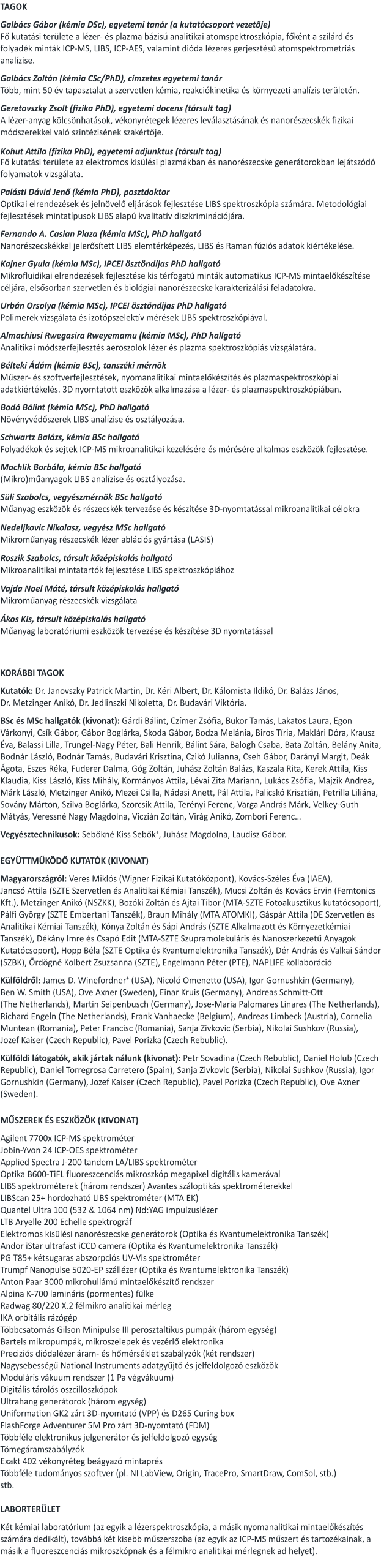 TAGOK  Galbács Gábor (kémia DSc), egyetemi tanár (a kutatócsoport vezetője) Fő kutatási területe a lézer- és plazma bázisú analitikai atomspektroszkópia, főként a szilárd és folyadék minták ICP-MS, LIBS, ICP-AES, valamint dióda lézeres gerjesztésű atomspektrometriás analízise.  Galbács Zoltán (kémia CSc/PhD), címzetes egyetemi tanár Több, mint 50 év tapasztalat a szervetlen kémia, reakciókinetika és környezeti analízis területén.  Geretovszky Zsolt (fizika PhD), egyetemi docens (társult tag)  A lézer-anyag kölcsönhatások, vékonyrétegek lézeres leválasztásának és nanorészecskék fizikai módszerekkel való szintézisének szakértője.   Kohut Attila (fizika PhD), egyetemi adjunktus (társult tag) Fő kutatási területe az elektromos kisülési plazmákban és nanorészecske generátorokban lejátszódó folyamatok vizsgálata.   Palásti Dávid Jenő (kémia PhD), posztdoktor Optikai elrendezések és jelnövelő eljárások fejlesztése LIBS spektroszkópia számára. Metodológiai fejlesztések mintatípusok LIBS alapú kvalitatív diszkriminációjára.    Fernando A. Casian Plaza (kémia MSc), PhD hallgató Nanorészecskékkel jelerősített LIBS elemtérképezés, LIBS és Raman fúziós adatok kiértékelése.  Kajner Gyula (kémia MSc), IPCEI ösztöndíjas PhD hallgató Mikrofluidikai elrendezések fejlesztése kis térfogatú minták automatikus ICP-MS mintaelőkészítése céljára, elsősorban szervetlen és biológiai nanorészecske karakterizálási feladatokra.    Urbán Orsolya (kémia MSc), IPCEI ösztöndíjas PhD hallgató Polimerek vizsgálata és izotópszelektív mérések LIBS spektroszkópiával.  Almachiusi Rwegasira Rweyemamu (kémia MSc), PhD hallgató Analitikai módszerfejlesztés aeroszolok lézer és plazma spektroszkópiás vizsgálatára.  Bélteki Ádám (kémia BSc), tanszéki mérnök   Műszer- és szoftverfejlesztések, nyomanalitikai mintaelőkészítés és plazmaspektroszkópiai adatkiértékelés. 3D nyomtatott eszközök alkalmazása a lézer- és plazmaspektroszkópiában.  Bodó Bálint (kémia MSc), PhD hallgató Növényvédőszerek LIBS analízise és osztályozása.   Schwartz Balázs, kémia BSc hallgató Folyadékok és sejtek ICP-MS mikroanalitikai kezelésére és mérésére alkalmas eszközök fejlesztése.  Machlik Borbála, kémia BSc hallgató (Mikro)műanyagok LIBS analízise és osztályozása.  Süli Szabolcs, vegyészmérnök BSc hallgató Műanyag eszközök és részecskék tervezése és készítése 3D-nyomtatással mikroanalitikai célokra  Nedeljkovic Nikolasz, vegyész MSc hallgató Mikroműanyag részecskék lézer ablációs gyártása (LASIS)  Roszik Szabolcs, társult középiskolás hallgató Mikroanalitikai mintatartók fejlesztése LIBS spektroszkópiához  Vajda Noel Máté, társult középiskolás hallgató Mikroműanyag részecskék vizsgálata  Ákos Kis, társult középiskolás hallgató Műanyag laboratóriumi eszközök tervezése és készítése 3D nyomtatással    KORÁBBI TAGOK  Kutatók: Dr. Janovszky Patrick Martin, Dr. Kéri Albert, Dr. Kálomista Ildikó, Dr. Balázs János, Dr. Metzinger Anikó, Dr. Jedlinszki Nikoletta, Dr. Budavári Viktória.    BSc és MSc hallgatók (kivonat): Gárdi Bálint, Czímer Zsófia, Bukor Tamás, Lakatos Laura, Egon Várkonyi, Csík Gábor, Gábor Boglárka, Skoda Gábor, Bodza Melánia, Biros Tíria, Maklári Dóra, Krausz Éva, Balassi Lilla, Trungel-Nagy Péter, Bali Henrik, Bálint Sára, Balogh Csaba, Bata Zoltán, Belány Anita, Bodnár László, Bodnár Tamás, Budavári Krisztina, Czikó Julianna, Cseh Gábor, Darányi Margit, Deák Ágota, Eszes Réka, Fuderer Dalma, Góg Zoltán, Juhász Zoltán Balázs, Kaszala Rita, Kerek Attila, Kiss Klaudia, Kiss László, Kiss Mihály, Kormányos Attila, Lévai Zita Mariann, Lukács Zsófia, Majzik Andrea, Márk László, Metzinger Anikó, Mezei Csilla, Nádasi Anett, Pál Attila, Palicskó Krisztián, Petrilla Liliána, Sovány Márton, Szilva Boglárka, Szorcsik Attila, Terényi Ferenc, Varga András Márk, Velkey-Guth Mátyás, Veressné Nagy Magdolna, Viczián Zoltán, Virág Anikó, Zombori Ferenc…  Vegyésztechnikusok: Sebőkné Kiss Sebők+, Juhász Magdolna, Laudisz Gábor.    EGYÜTTMŰKÖDŐ KUTATÓK (KIVONAT)  Magyarországról: Veres Miklós (Wigner Fizikai Kutatóközpont), Kovács-Széles Éva (IAEA), Jancsó Attila (SZTE Szervetlen és Analitikai Kémiai Tanszék), Mucsi Zoltán és Kovács Ervin (Femtonics Kft.), Metzinger Anikó (NSZKK), Bozóki Zoltán és Ajtai Tibor (MTA-SZTE Fotoakusztikus kutatócsoport), Pálfi György (SZTE Embertani Tanszék), Braun Mihály (MTA ATOMKI), Gáspár Attila (DE Szervetlen és Analitikai Kémiai Tanszék), Kónya Zoltán és Sápi András (SZTE Alkalmazott és Környezetkémiai Tanszék), Dékány Imre és Csapó Edit (MTA-SZTE Szupramolekuláris és Nanoszerkezetű Anyagok Kutatócsoport), Hopp Béla (SZTE Optika és Kvantumelektronika Tanszék), Dér András és Valkai Sándor (SZBK), Ördögné Kolbert Zsuzsanna (SZTE), Engelmann Péter (PTE), NAPLIFE kollaboráció   Külföldről: James D. Winefordner+ (USA), Nicoló Omenetto (USA), Igor Gornushkin (Germany), Ben W. Smith (USA), Ove Axner (Sweden), Einar Kruis (Germany), Andreas Schmitt-Ott (The Netherlands), Martin Seipenbusch (Germany), Jose-Maria Palomares Linares (The Netherlands), Richard Engeln (The Netherlands), Frank Vanhaecke (Belgium), Andreas Limbeck (Austria), Cornelia Muntean (Romania), Peter Francisc (Romania), Sanja Zivkovic (Serbia), Nikolai Sushkov (Russia), Jozef Kaiser (Czech Republic), Pavel Porizka (Czech Rebublic).   Külföldi látogatók, akik jártak nálunk (kivonat): Petr Sovadina (Czech Rebublic), Daniel Holub (Czech Republic), Daniel Torregrosa Carretero (Spain), Sanja Zivkovic (Serbia), Nikolai Sushkov (Russia), Igor Gornushkin (Germany), Jozef Kaiser (Czech Republic), Pavel Porizka (Czech Republic), Ove Axner (Sweden).   MŰSZEREK ÉS ESZKÖZÖK (KIVONAT)  Agilent 7700x ICP-MS spektrométer Jobin-Yvon 24 ICP-OES spektrométer Applied Spectra J-200 tandem LA/LIBS spektrométer Optika B600-TiFL fluoreszcenciás mikroszkóp megapixel digitális kamerával LIBS spektrométerek (három rendszer) Avantes száloptikás spektrométerekkel LIBScan 25+ hordozható LIBS spektrométer (MTA EK)   Quantel Ultra 100 (532 & 1064 nm) Nd:YAG impulzuslézer LTB Aryelle 200 Echelle spektrográf Elektromos kisülési nanorészecske generátorok (Optika és Kvantumelektronika Tanszék)  Andor iStar ultrafast iCCD camera (Optika és Kvantumelektronika Tanszék) PG T85+ kétsugaras abszorpciós UV-Vis spektrométer Trumpf Nanopulse 5020-EP szállézer (Optika és Kvantumelektronika Tanszék)   Anton Paar 3000 mikrohullámú mintaelőkészítő rendszer Alpina K-700 lamináris (pormentes) fülke Radwag 80/220 X.2 félmikro analitikai mérleg IKA orbitális rázógép Többcsatornás Gilson Minipulse III perosztaltikus pumpák (három egység) Bartels mikropumpák, mikroszelepek és vezérlő elektronika Preciziós diódalézer áram- és hőmérséklet szabályzók (két rendszer) Nagysebességű National Instruments adatgyűjtő és jelfeldolgozó eszközök Moduláris vákuum rendszer (1 Pa végvákuum) Digitális tárolós oszcilloszkópok Ultrahang generátorok (három egység) Uniformation GK2 zárt 3D-nyomtató (VPP) és D265 Curing box FlashForge Adventurer 5M Pro zárt 3D-nyomtató (FDM) Többféle elektronikus jelgenerátor és jelfeldolgozó egység Tömegáramszabályzók Exakt 402 vékonyréteg beágyazó mintaprés Többféle tudományos szoftver (pl. NI LabView, Origin, TracePro, SmartDraw, ComSol, stb.) stb.  LABORTERÜLET   Két kémiai laboratórium (az egyik a lézerspektroszkópia, a másik nyomanalitikai mintaelőkészítés számára dedikált), továbbá két kisebb műszerszoba (az egyik az ICP-MS műszert és tartozékainak, a másik a fluoreszcenciás mikroszkópnak és a félmikro analitikai mérlegnek ad helyet).